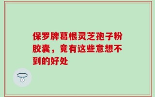 保罗牌葛根灵芝孢子粉胶囊，竟有这些意想不到的好处