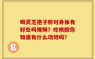 喝灵芝孢子粉对身体有好处吗视频？吃桃胶你知道有什么功效吗？