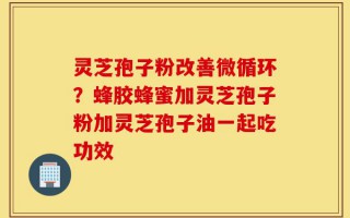 灵芝孢子粉改善微循环？蜂胶蜂蜜加灵芝孢子粉加灵芝孢子油一起吃功效