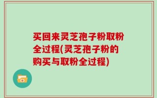 买回来灵芝孢子粉取粉全过程(灵芝孢子粉的购买与取粉全过程)