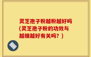 灵芝孢子粉越粉越好吗(灵芝孢子粉的功效与越细越好有关吗？)
