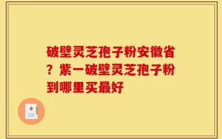 破壁灵芝孢子粉安徽省？紫一破壁灵芝孢子粉到哪里买最好