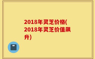 2018年灵芝价格(2018年灵芝价值飙升)
