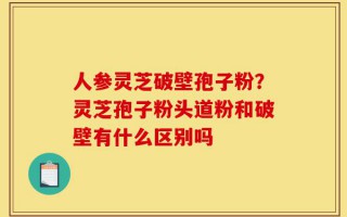 人参灵芝破壁孢子粉？灵芝孢子粉头道粉和破壁有什么区别吗