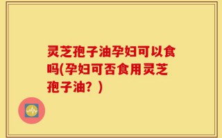 灵芝孢子油孕妇可以食吗(孕妇可否食用灵芝孢子油？)