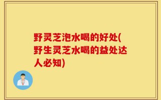 野灵芝泡水喝的好处(野生灵芝水喝的益处达人必知)