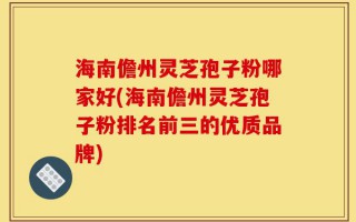 海南儋州灵芝孢子粉哪家好(海南儋州灵芝孢子粉排名前三的优质品牌)