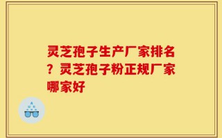 灵芝孢子生产厂家排名？灵芝孢子粉正规厂家哪家好
