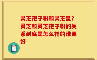 灵芝孢子粉和灵芝皇？灵芝和灵芝孢子粉的关系到底是怎么样的谁更好