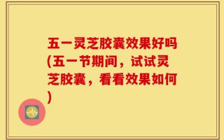 五一灵芝胶囊效果好吗(五一节期间，试试灵芝胶囊，看看效果如何)