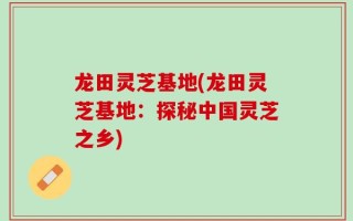 龙田灵芝基地(龙田灵芝基地：探秘中国灵芝之乡)