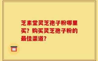 芝素堂灵芝孢子粉哪里买？购买灵芝孢子粉的最佳渠道？