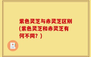 紫色灵芝与赤灵芝区别(紫色灵芝和赤灵芝有何不同？)