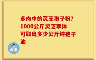 多肉中的灵芝孢子粉？1000公斤灵芝萃体可取出多少公斤纯孢子油