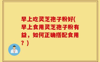 早上吃灵芝孢子粉好(早上食用灵芝孢子粉有益，如何正确搭配食用？)