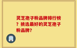 灵芝孢子粉品牌排行榜？挑选最好的灵芝孢子粉品牌？