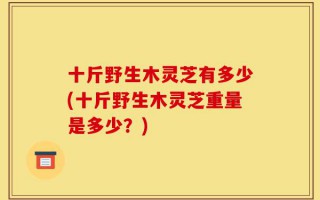 十斤野生木灵芝有多少(十斤野生木灵芝重量是多少？)