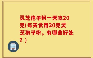 灵芝孢子粉一天吃20克(每天食用20克灵芝孢子粉，有哪些好处？)