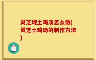 灵芝炖土鸡汤怎么做(灵芝土鸡汤的制作方法)