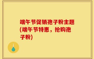 端午节促销孢子粉主题(端午节特惠，抢购孢子粉)