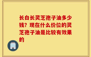 长白长灵芝孢子油多少钱？现在什么价位的灵芝孢子油是比较有效果的