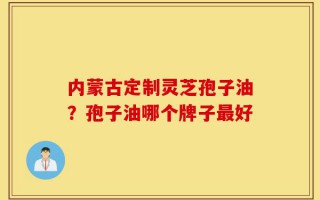 内蒙古定制灵芝孢子油？孢子油哪个牌子最好
