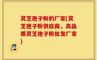 灵芝孢子粉的厂家(灵芝孢子粉供应商，高品质灵芝孢子粉批发厂家)