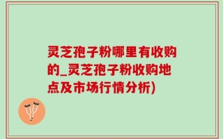 灵芝孢子粉哪里有收购的_灵芝孢子粉收购地点及市场行情分析)