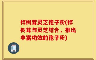 桦树茸灵芝孢子粉(桦树茸与灵芝结合，推出丰富功效的孢子粉)
