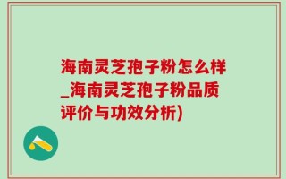 海南灵芝孢子粉怎么样_海南灵芝孢子粉品质评价与功效分析)