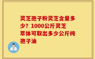 灵芝孢子粉灵芝含量多少？1000公斤灵芝萃体可取出多少公斤纯孢子油