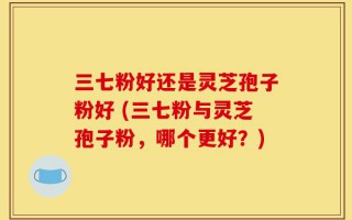 三七粉好还是灵芝孢子粉好 (三七粉与灵芝孢子粉，哪个更好？)
