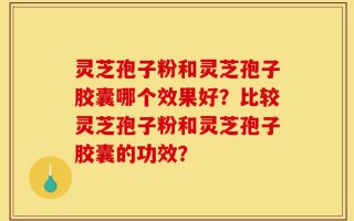 灵芝孢子粉和灵芝孢子胶囊哪个效果好？比较灵芝孢子粉和灵芝孢子胶囊的功效？