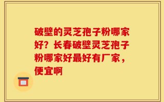 破壁的灵芝孢子粉哪家好？长春破壁灵芝孢子粉哪家好最好有厂家，便宜啊