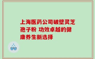 上海医药公司破壁灵芝孢子粉 功效卓越的健康养生新选择