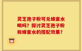 灵芝孢子粉可兑蜂蜜水喝吗？探讨灵芝孢子粉和蜂蜜水的搭配效果？