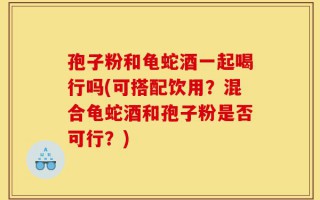 孢子粉和龟蛇酒一起喝行吗(可搭配饮用？混合龟蛇酒和孢子粉是否可行？)