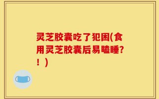 灵芝胶囊吃了犯困(食用灵芝胶囊后易瞌睡？！)