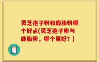 灵芝孢子粉和鹿胎粉哪个好点(灵芝孢子粉与鹿胎粉，哪个更好？)