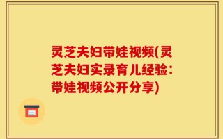 灵芝夫妇带娃视频(灵芝夫妇实录育儿经验：带娃视频公开分享)