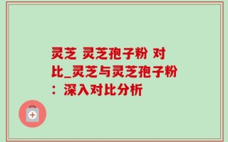 灵芝 灵芝孢子粉 对比_灵芝与灵芝孢子粉：深入对比分析