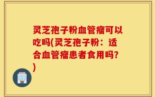 灵芝孢子粉血管瘤可以吃吗(灵芝孢子粉：适合血管瘤患者食用吗？)