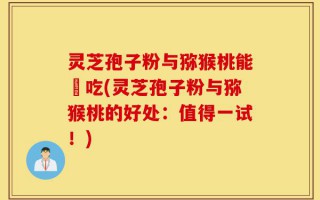 灵芝孢子粉与猕猴桃能冋吃(灵芝孢子粉与猕猴桃的好处：值得一试！)
