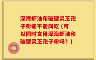 深海虾油和破壁灵芝孢子粉能不能同吃 (可以同时食用深海虾油和破壁灵芝孢子粉吗？)