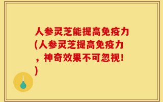 人参灵芝能提高免疫力(人参灵芝提高免疫力，神奇效果不可忽视！)