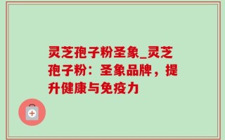 灵芝孢子粉圣象_灵芝孢子粉：圣象品牌，提升健康与免疫力