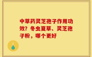 中草药灵芝孢子作用功效？冬虫夏草、灵芝孢子粉，哪个更好