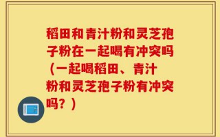 稻田和青汁粉和灵芝孢子粉在一起喝有冲突吗 (一起喝稻田、青汁粉和灵芝孢子粉有冲突吗？)
