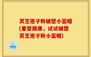灵芝孢子粉破壁小蓝帽(重塑健康，试试破壁灵芝孢子粉小蓝帽)