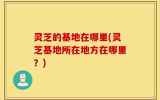 灵芝的基地在哪里(灵芝基地所在地方在哪里？)